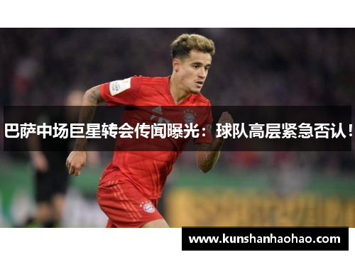巴萨中场巨星转会传闻曝光：球队高层紧急否认！