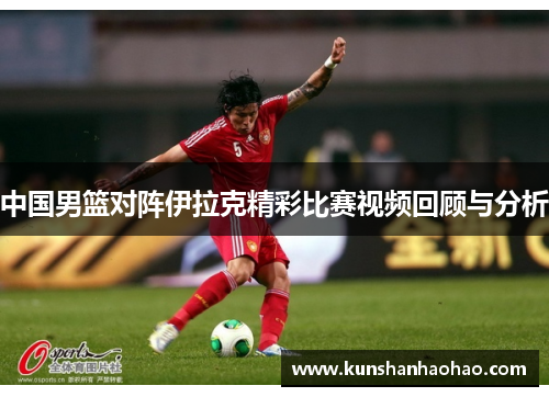 中国男篮对阵伊拉克精彩比赛视频回顾与分析