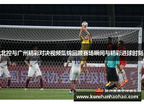 北控与广州精彩对决视频集锦回顾赛场瞬间与精彩进球时刻